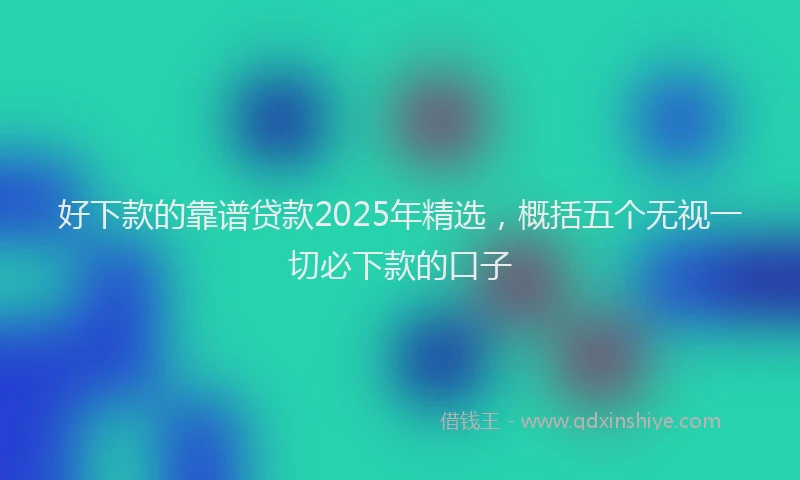 好下款的靠谱贷款2025年精选，概括五个无视一切必下款的口子