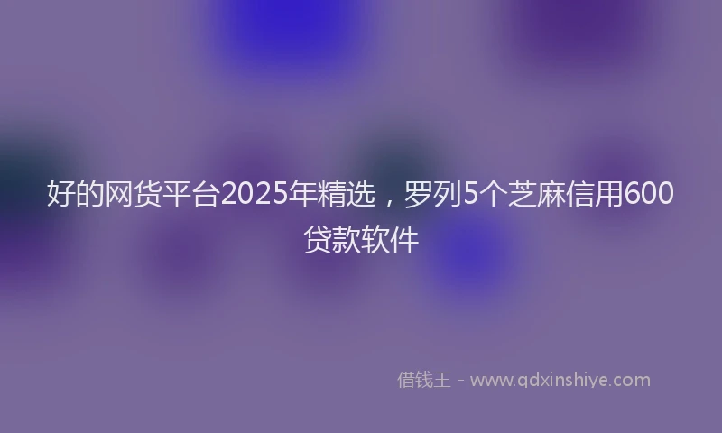 好的网货平台2025年精选，罗列5个芝麻信用600贷款软件