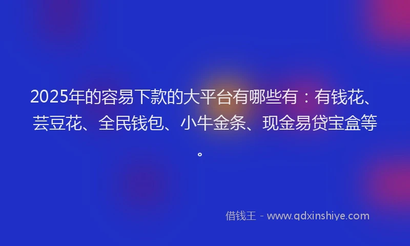 2025年的容易下款的大平台有哪些有:有钱花、芸豆花、全民钱包、小牛金条、现金易贷宝盒等。