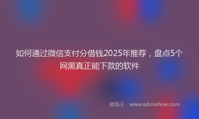 如何通过微信支付分借钱2025年推荐，盘点5个网黑真正能下款的软件
