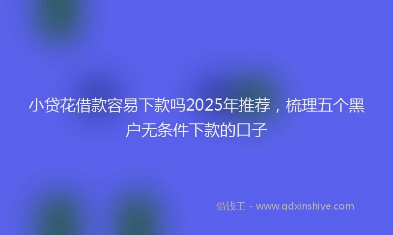 小贷花借款容易下款吗2025年推荐，梳理五个黑户无条件下款的口子
