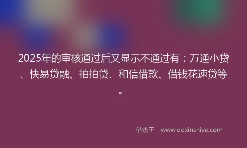 2025年的审核通过后又显示不通过有：万通小贷、快易贷融、拍拍贷、和信借款、借钱花速贷等。
