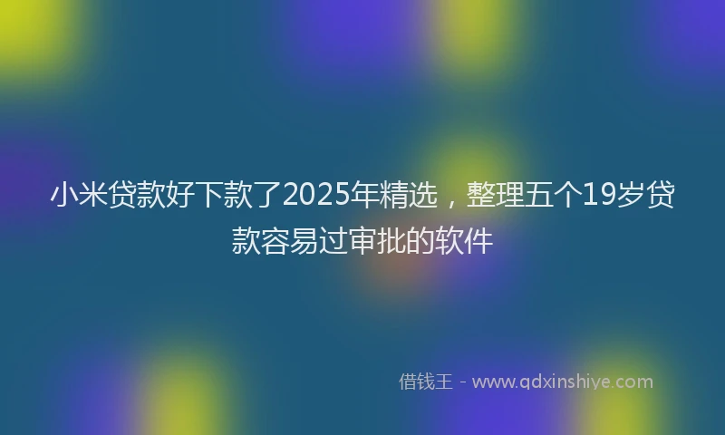小米贷款好下款了2025年精选，整理五个19岁贷款容易过审批的软件