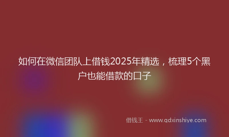 如何在微信团队上借钱2025年精选，梳理5个黑户也能借款的口子