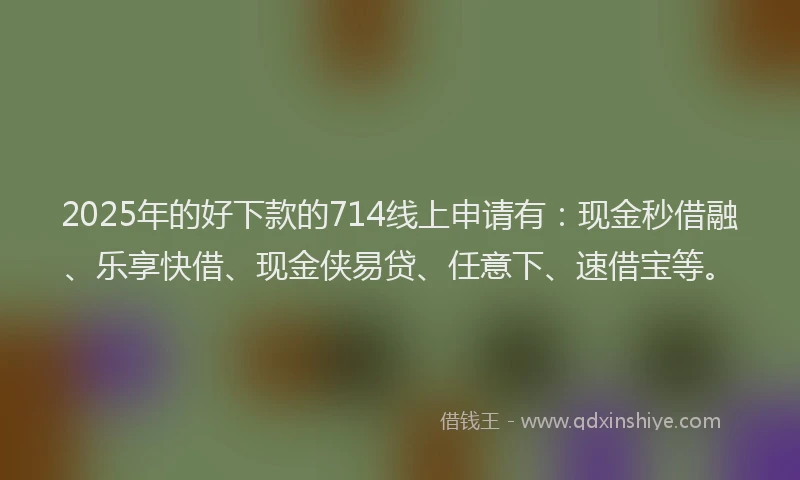 2025年的好下款的714线上申请有：现金秒借融、乐享快借、现金侠易贷、任意下、速借宝等。