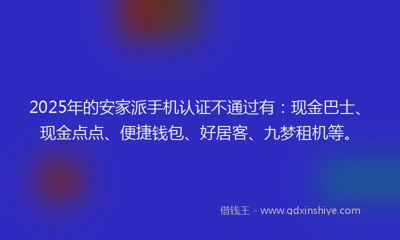 2025年的安家派手机认证不通过有：现金巴士、现金点点、便捷钱包、好居客、九梦租机等。