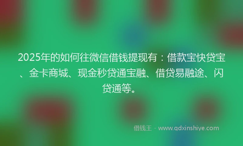 2025年的如何往微信借钱提现有：借款宝快贷宝、金卡商城、现金秒贷通宝融、借贷易融途、闪贷通等。