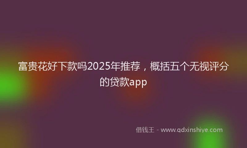 富贵花好下款吗2025年推荐，概括五个无视评分的贷款app