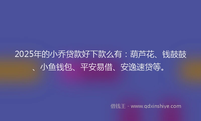 2025年的小乔贷款好下款么有：葫芦花、钱鼓鼓、小鱼钱包、平安易借、安逸速贷等。