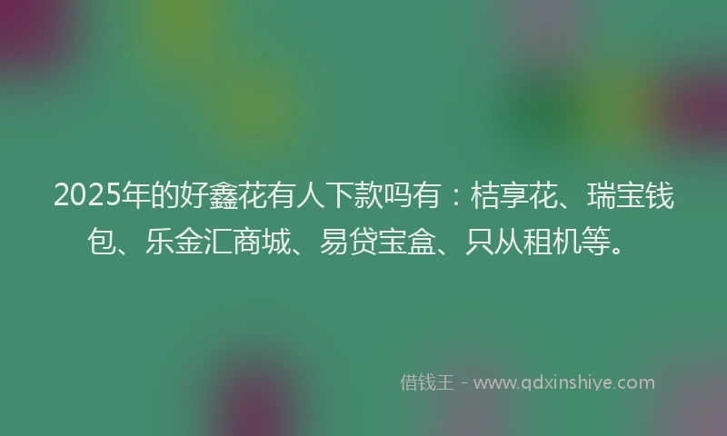 2025年的好鑫花有人下款吗有：桔享花、瑞宝钱包、乐金汇商城、易贷宝盒、只从租机等。