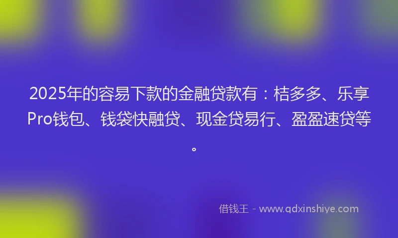 2025年的容易下款的金融贷款有：桔多多、乐享Pro钱包、钱袋快融贷、现金贷易行、盈盈速贷等。