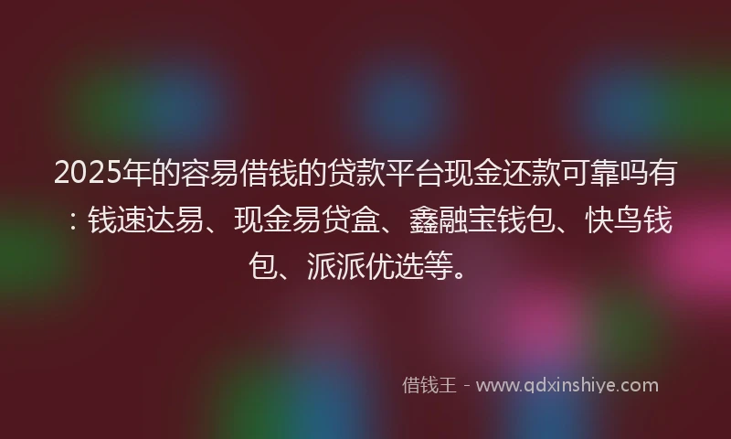 2025年的容易借钱的贷款平台现金还款可靠吗有：钱速达易、现金易贷盒、鑫融宝钱包、快鸟钱包、派派优选等。