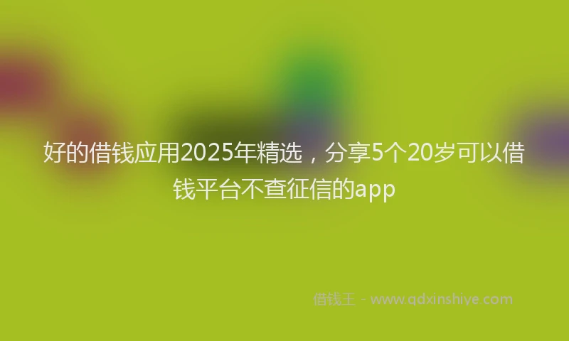 好的借钱应用2025年精选，分享5个20岁可以借钱平台不查征信的app