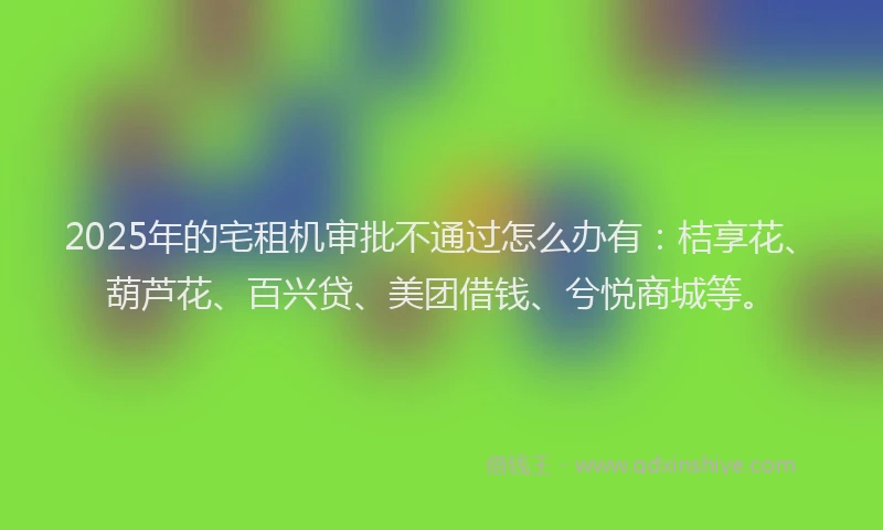 2025年的宅租机审批不通过怎么办有：桔享花、葫芦花、百兴贷、美团借钱、兮悦商城等。