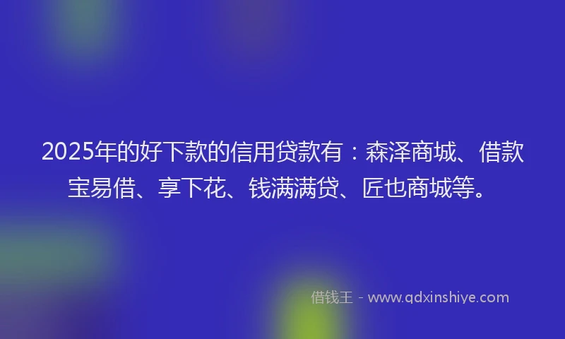 2025年的好下款的信用贷款有：森泽商城、借款宝易借、享下花、钱满满贷、匠也商城等。