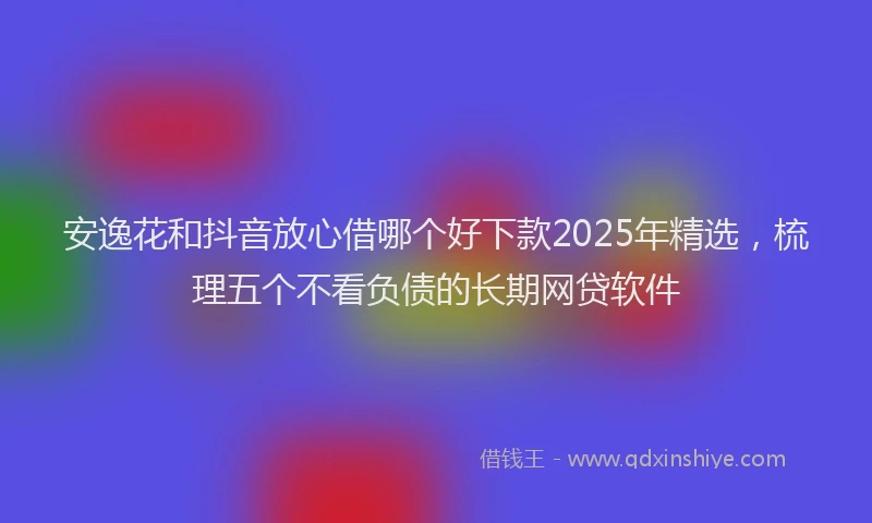 安逸花和抖音放心借哪个好下款2025年精选，梳理五个不看负债的长期网贷软件