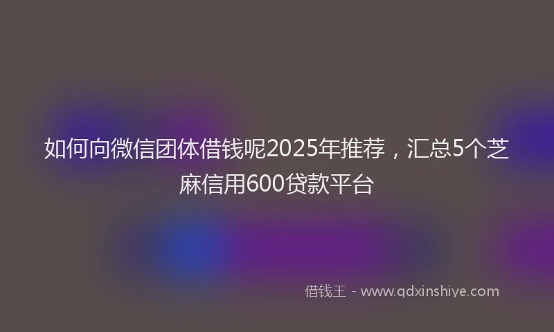 如何向微信团体借钱呢2025年推荐，汇总5个芝麻信用600贷款平台