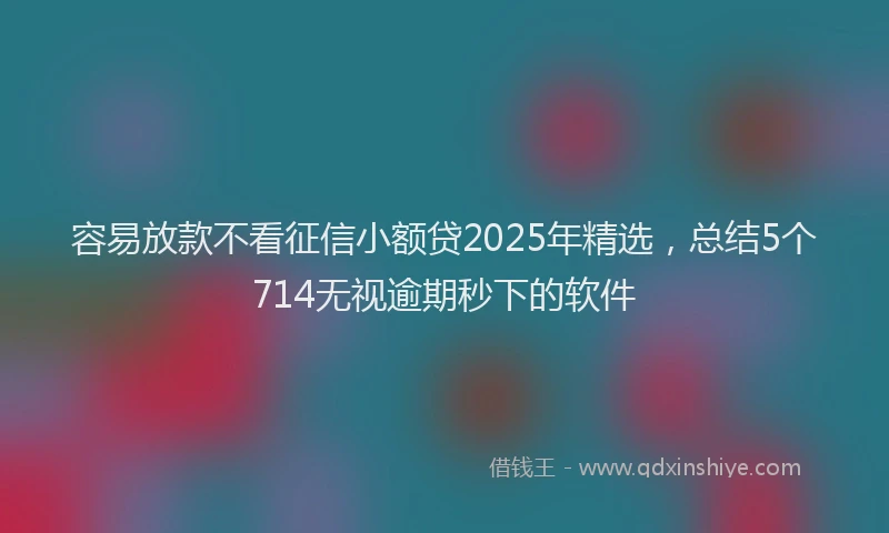 容易放款不看征信小额贷2025年精选，总结5个714无视逾期秒下的软件