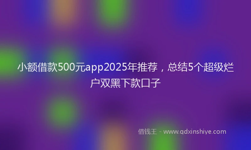 小额借款500元app2025年推荐，总结5个超级烂户双黑下款口子