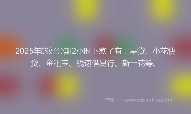 2025年的好分期2小时下款了有：星贷、小花快贷、金租宝、钱速借易行、新一花等。