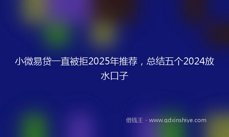 小微易贷一直被拒2025年推荐，总结五个2024放水口子