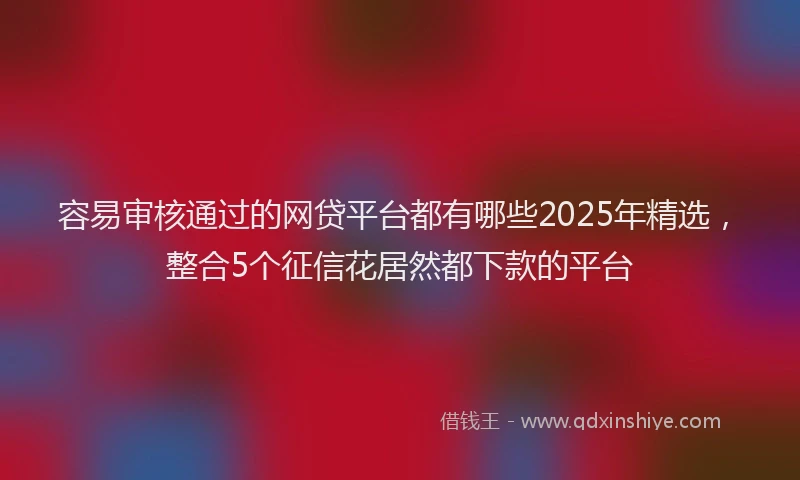 容易审核通过的网贷平台都有哪些2025年精选，整合5个征信花居然都下款的平台