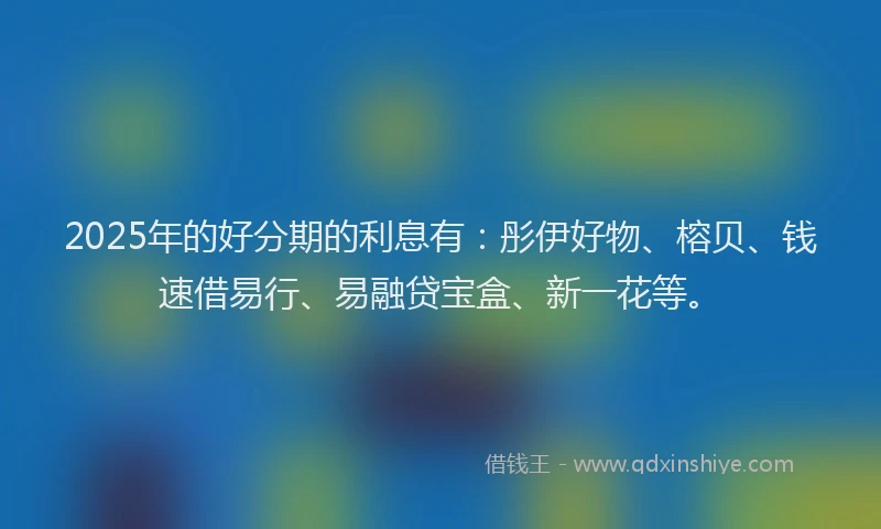 2025年的好分期的利息有：彤伊好物、榕贝、钱速借易行、易融贷宝盒、新一花等。