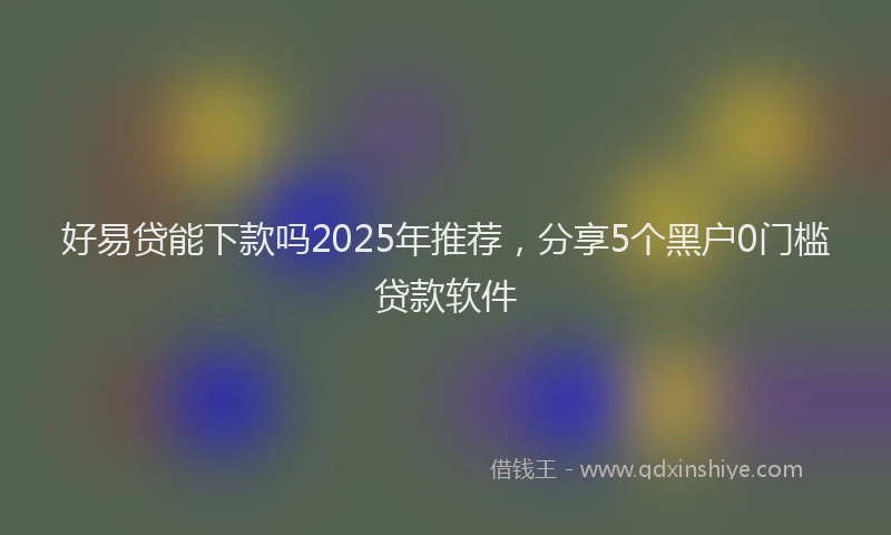 好易贷能下款吗2025年推荐，分享5个黑户0门槛贷款软件