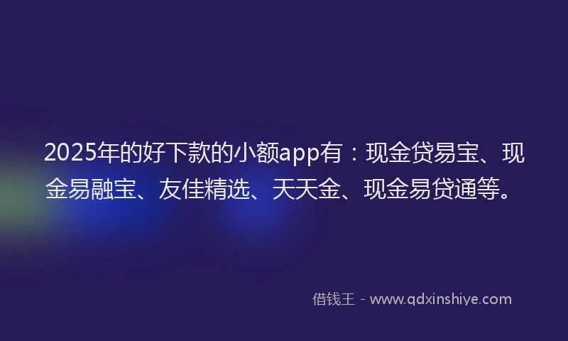 2025年的好下款的小额app有：现金贷易宝、现金易融宝、友佳精选、天天金、现金易贷通等。