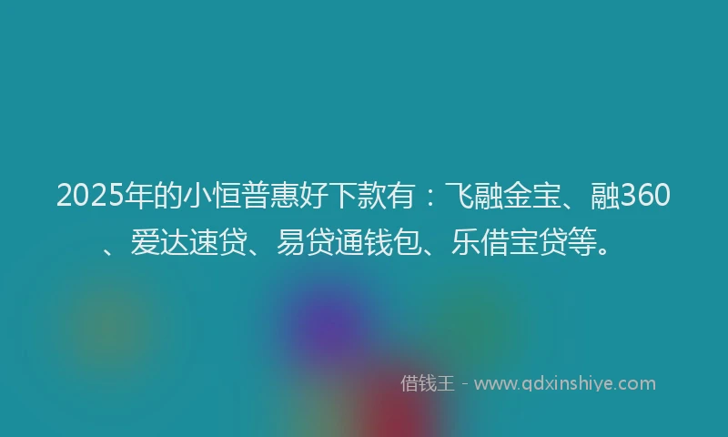 2025年的小恒普惠好下款有：飞融金宝、融360、爱达速贷、易贷通钱包、乐借宝贷等。