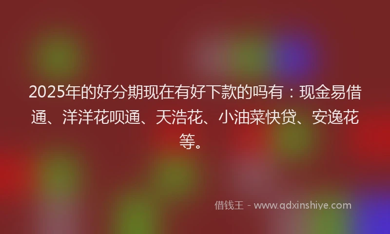 2025年的好分期现在有好下款的吗有：现金易借通、洋洋花呗通、天浩花、小油菜快贷、安逸花等。