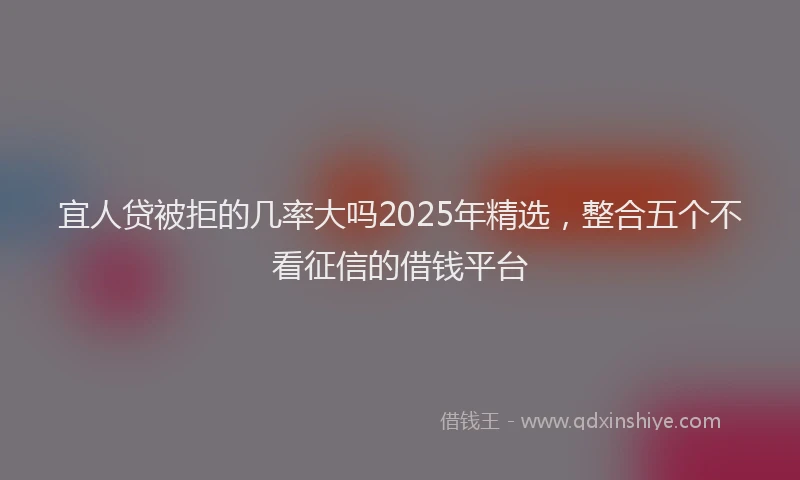 宜人贷被拒的几率大吗2025年精选，整合五个不看征信的借钱平台