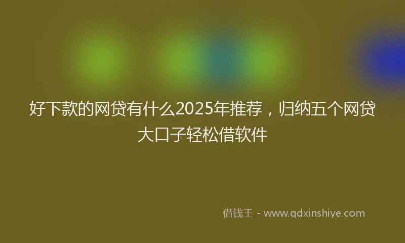 好下款的网贷有什么2025年推荐，归纳五个网贷大口子轻松借软件