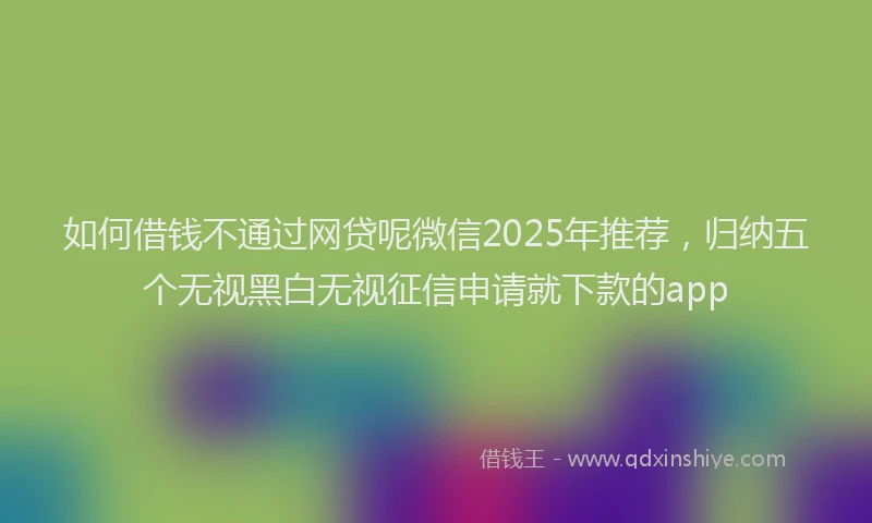 如何借钱不通过网贷呢微信2025年推荐，归纳五个无视黑白无视征信申请就下款的app