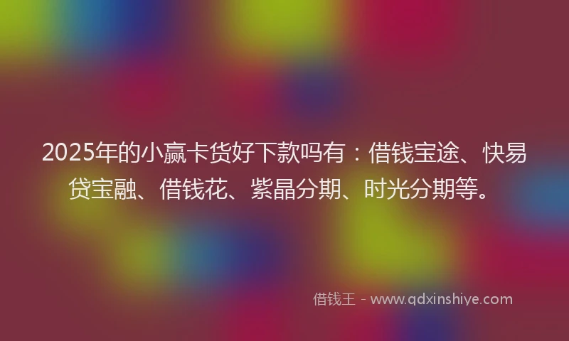 2025年的小赢卡货好下款吗有：借钱宝途、快易贷宝融、借钱花、紫晶分期、时光分期等。