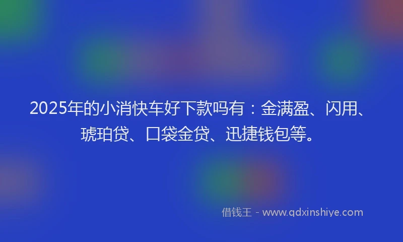 2025年的小消快车好下款吗有：金满盈、闪用、琥珀贷、口袋金贷、迅捷钱包等。