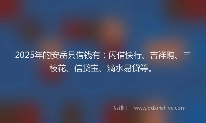 2025年的安岳县借钱有：闪借快行、吉祥购、三枝花、信贷宝、滴水易贷等。