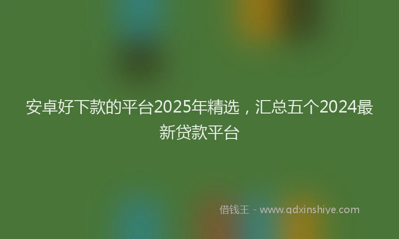 安卓好下款的平台2025年精选，汇总五个2024最新贷款平台