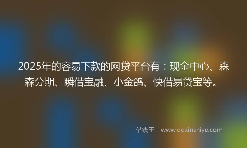2025年的容易下款的网贷平台有：现金中心、森森分期、瞬借宝融、小金鸽、快借易贷宝等。
