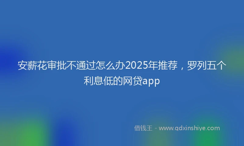 安薪花审批不通过怎么办2025年推荐,罗列五个利息低的网贷app
