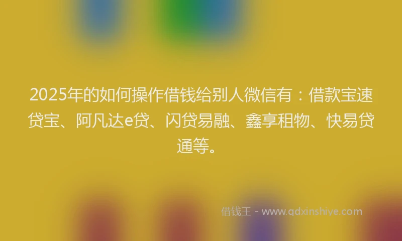 2025年的如何操作借钱给别人微信有：借款宝速贷宝、阿凡达e贷、闪贷易融、鑫享租物、快易贷通等。