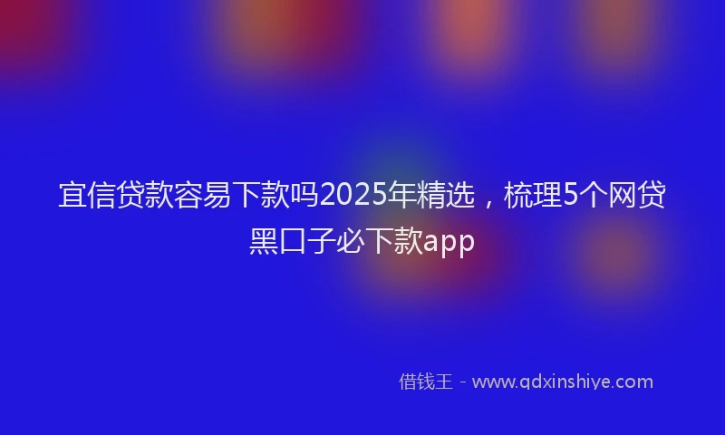 宜信贷款容易下款吗2025年精选，梳理5个网贷黑口子必下款app