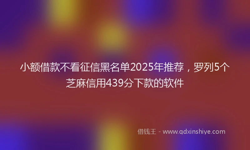 小额借款不看征信黑名单2025年推荐,罗列5个芝麻信用439分下款的软件