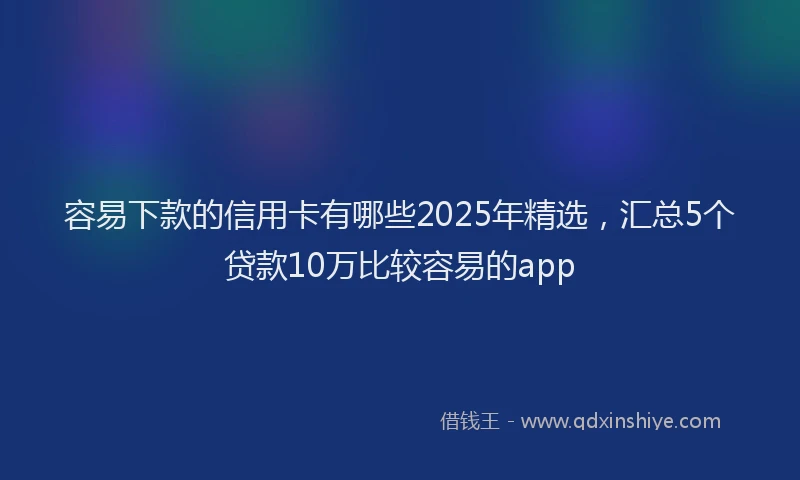 容易下款的信用卡有哪些2025年精选，汇总5个贷款10万比较容易的app