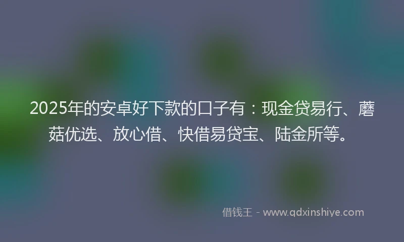2025年的安卓好下款的口子有：现金贷易行、蘑菇优选、放心借、快借易贷宝、陆金所等。