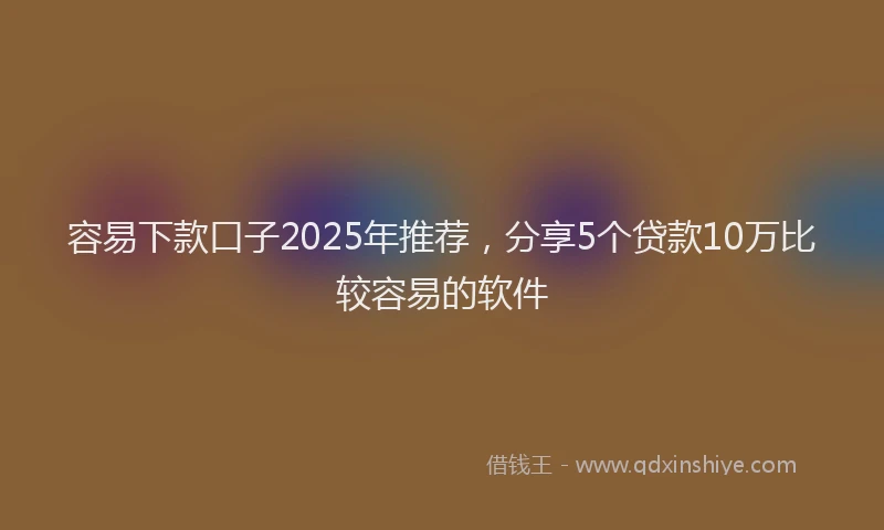 容易下款口子2025年推荐，分享5个贷款10万比较容易的软件