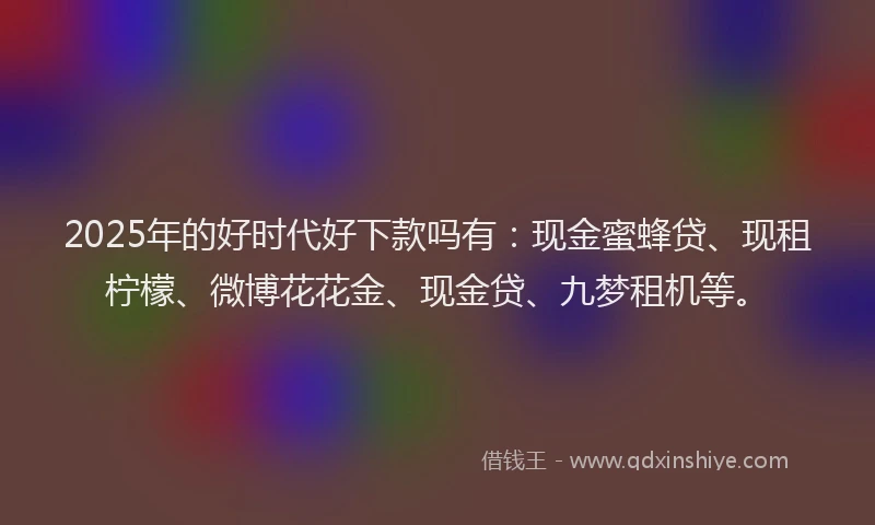 2025年的好时代好下款吗有：现金蜜蜂贷、现租柠檬、微博花花金、现金贷、九梦租机等。