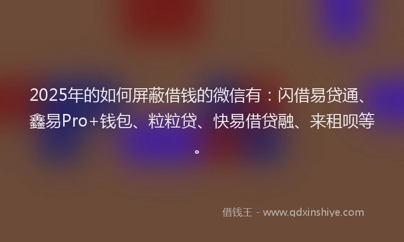 2025年的如何屏蔽借钱的微信有：闪借易贷通、鑫易Pro+钱包、粒粒贷、快易借贷融、来租呗等。