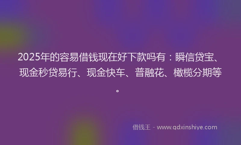 2025年的容易借钱现在好下款吗有：瞬信贷宝、现金秒贷易行、现金快车、普融花、橄榄分期等。