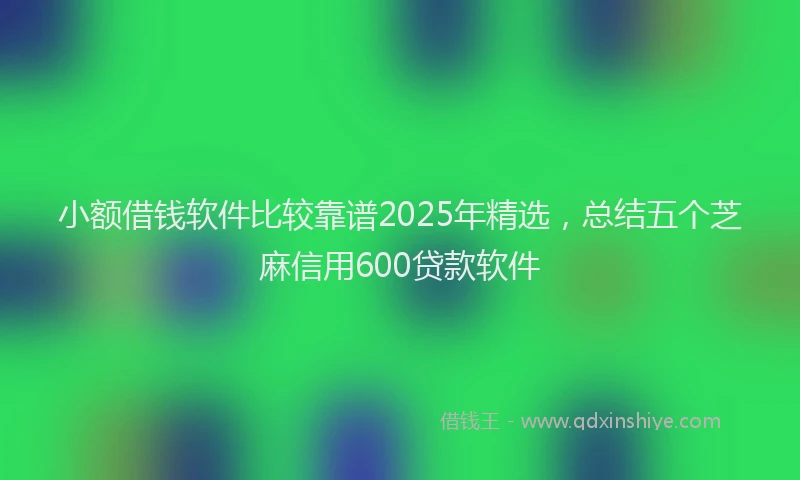 小额借钱软件比较靠谱2025年精选,总结五个芝麻信用600贷款软件